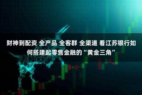 财神到配资 全产品 全客群 全渠道 看江苏银行如何搭建起零售金融的“黄金三角”