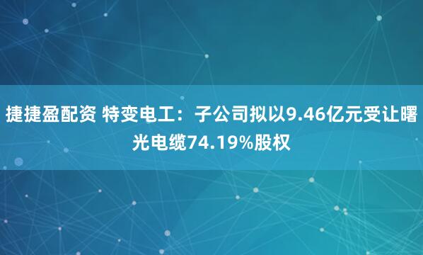 捷捷盈配资 特变电工：子公司拟以9.46亿元受让曙光电缆74.19%股权