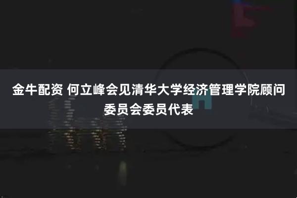 金牛配资 何立峰会见清华大学经济管理学院顾问委员会委员代表