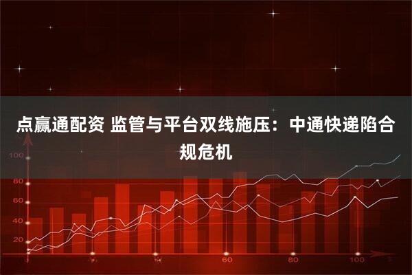 点赢通配资 监管与平台双线施压：中通快递陷合规危机