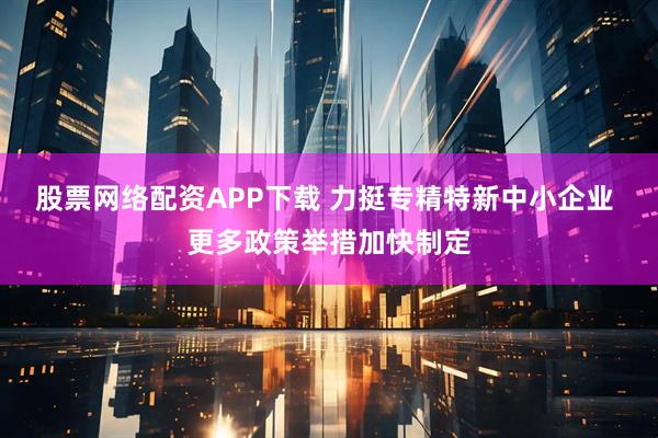 股票网络配资APP下载 力挺专精特新中小企业 更多政策举措加快制定