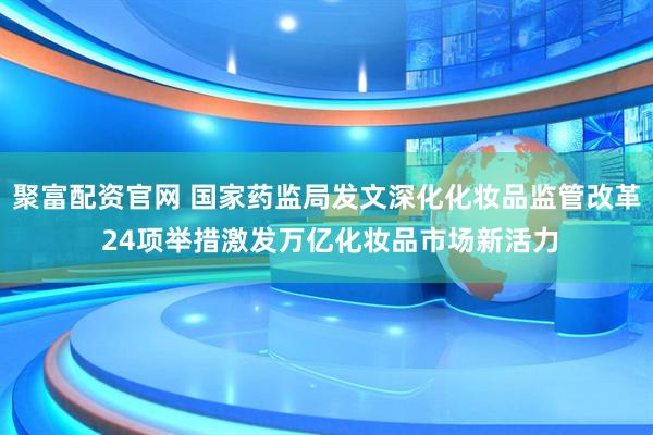 聚富配资官网 国家药监局发文深化化妆品监管改革 24项举措激发万亿化妆品市场新活力