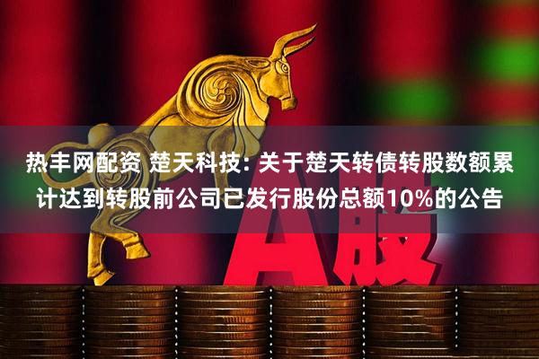 热丰网配资 楚天科技: 关于楚天转债转股数额累计达到转股前公司已发行股份总额10%的公告