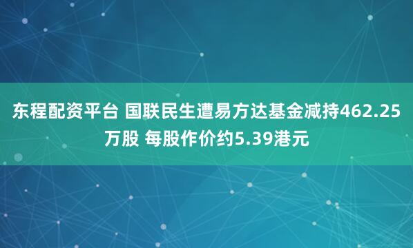 东程配资平台 国联民生遭易方达基金减持462.25万股 每股作价约5.39港元