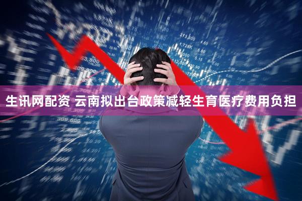 生讯网配资 云南拟出台政策减轻生育医疗费用负担