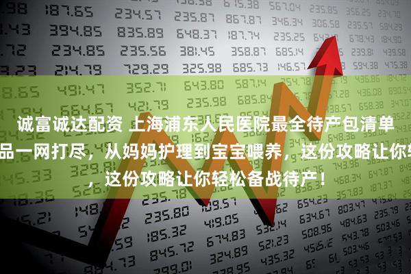 诚富诚达配资 上海浦东人民医院最全待产包清单来了！母婴用品一网打尽，从妈妈护理到宝宝喂养，这份攻略让你轻松备战待产！