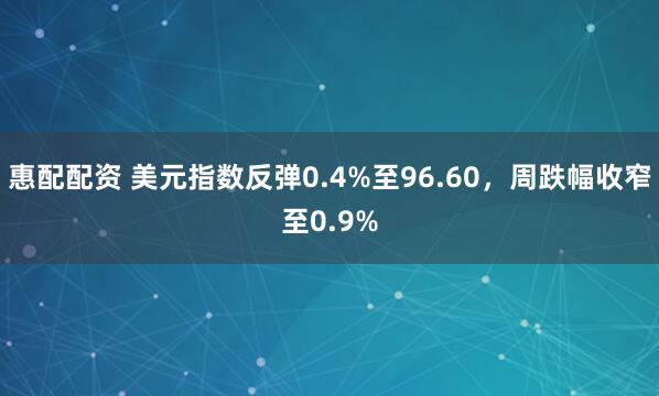 惠配配资 美元指数反弹0.4%至96.60，周跌幅收窄至0.9%