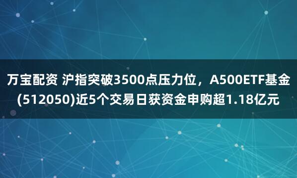 万宝配资 沪指突破3500点压力位，A500ETF基金(512050)近5个交易日获资金申购超1.18亿元