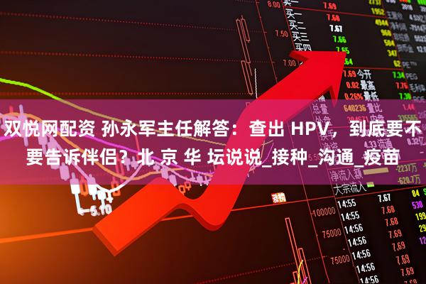 双悦网配资 孙永军主任解答：查出 HPV，到底要不要告诉伴侣？北 京 华 坛说说_接种_沟通_疫苗