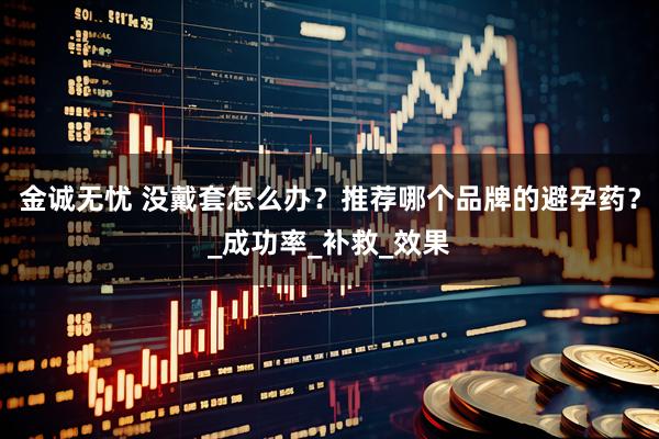 金诚无忧 没戴套怎么办？推荐哪个品牌的避孕药？_成功率_补救_效果