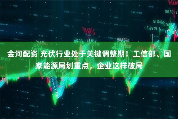 金河配资 光伏行业处于关键调整期！工信部、国家能源局划重点，企业这样破局