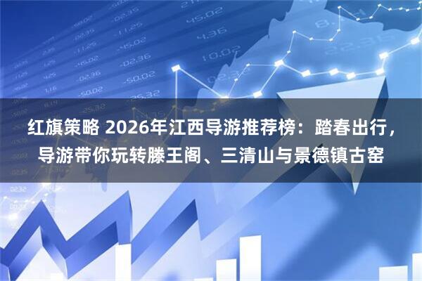 红旗策略 2026年江西导游推荐榜：踏春出行，导游带你玩转滕王阁、三清山与景德镇古窑