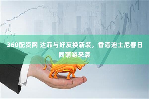 360配资网 达菲与好友换新装，香港迪士尼春日同萌游来袭