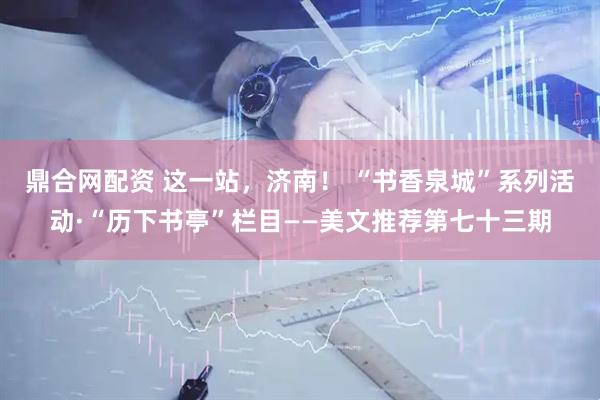 鼎合网配资 这一站，济南！ “书香泉城”系列活动·“历下书亭”栏目——美文推荐第七十三期