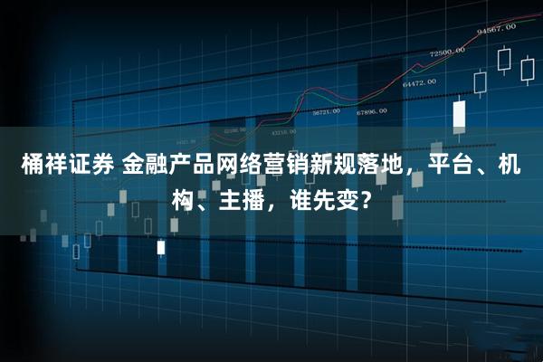 桶祥证券 金融产品网络营销新规落地，平台、机构、主播，谁先变？