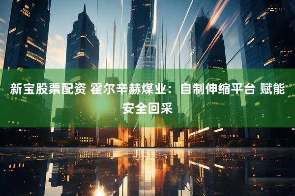 新宝股票配资 霍尔辛赫煤业：自制伸缩平台 赋能安全回采